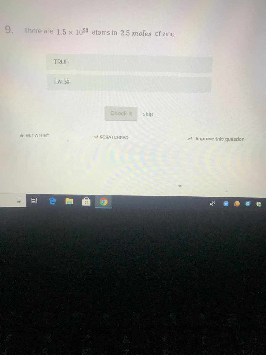 9.
There are 1.5 x 1023 atoms in 2.5 moles of zinc.
TRUE
FALSE
Check it
skip
GET A HINT
SCRATCHPAD
* Improve this question
近
