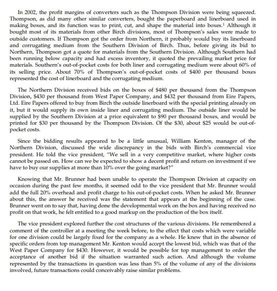 In 2002, the profit margins of converters such as the Thompson Division were being squeezed.
Thompson, as did many other similar converters, bought the paperboard and linerboard used in
making boxes, and its function was to print, cut, and shape the material into boxes.1 Although it
bought most of its materials from other Birch divisions, most of Thompson's sales were made to
outside customers. If Thompson got the order from Northern, it probably would buy its linerboard
and corrugating medium from the Southern Division of Birch. Thus, before giving its bid to
Northern, Thompson got a quote for materials from the Southern Division. Although Southern had
been running below capacity and had excess inventory, it quoted the prevailing market price for
materials. Southern's out-of-pocket costs for both liner and corrugating medium were about 60% of
its selling price. About 70% of Thompson's out-of-pocket costs of $400 per thousand boxes
represented the cost of linerboard and the corrugating medium.
The Northern Division received bids on the boxes of $480 per thousand from the Thompson
Division, $430 per thousand from West Paper Company, and $432 per thousand from Eire Papers,
Ltd. Eire Papers offered to buy from Birch the outside linerboard with the special printing already on
it, but it would supply its own inside liner and corrugating medium. The outside liner would be
supplied by the Southern Division at a price equivalent to $90 per thousand boxes, and would be
printed for $30 per thousand by the Thompson Division. Of the $30, about $25 would be out-of-
pocket costs.
Since the bidding results appeared to be a little unusual, William Kenton, manager of the
Northern Division, discussed the wide discrepancy in the bids with Birch's commercial vice
president. He told the vice president, "We sell in a very competitive market, where higher costs
cannot be passed on. How can we be expected to show a decent profit and return on investment if we
have to buy our supplies at more than 10% over the going market?"
Knowing that Mr. Brunner had been unable to operate the Thompson Division at capacity on
occasion during the past few months, it seemed odd to the vice president that Mr. Brunner would
add the full 20% overhead and profit charge to his out-of-pocket costs. When he asked Mr. Brunner
about this, the answer he received was the statement that appears at the beginning of the case.
Brunner went on to say that, having done the developmental work on the box and having received no
profit on that work, he felt entitled to a good markup on the production of the box itself.
The vice president explored further the cost structures of the various divisions. He remembered a
comment of the controller at a meeting the week before, to the effect that costs which were variable
for one division could be largely fixed for the company as a whole. He knew that in the absence of
specific orders from top management Mr. Kenton would accept the lowest bid, which was that of the
West Paper Company for $430. However, it would be possible for top management to order the
acceptance of another bid if the situation warranted such action. And although the volume
represented by the transactions in question was less than 5% of the volume of any of the divisions
involved, future transactions could conceivably raise similar problems.

