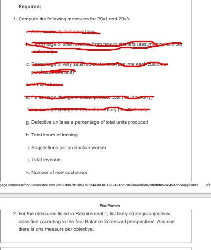 Required:
1. Compute the following measures for 20x1 and 20x3:
olecity and cuele time
SRSage or torarrevene from new.cusleners (assumaen pet
elem
c. Rarcaniege or
pasume eaccustoe
g enory (o
g. Defective units as a percentage of total units produced
h. Total hours of training
i. Suggestions per production worker
į. Total revenue
k. Number of new customers
gage.com/stationblulevolindex.html?elSBN=97813059707248id=1874562458nbid=5245438snapshotid=5245498dockApplid=1. 21
Print Preview
2. For the measures listed in Requirement 1, list likely strategic objectives,
classified according to the four Balance Scorecard perspectives. Assume
there is one measure per objective.
