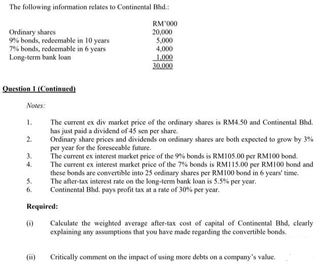 The following information relates to Continental Bhd.:
RM'000
Ordinary shares
9% bonds, redeemable in 10 years
7% bonds, redeemable in 6 years
Long-term bank loan
20,000
5,000
4,000
1.000
30.000
Question 1 (Continued)
Notes:
1.
The current ex div market price of the ordinary shares is RM4.50 and Continental Bhd.
has just paid a dividend of 45 sen per share.
Ordinary share prices and dividends on ordinary shares are both expected to grow by 3%
per year for the foreseeable future.
The current ex interest market price of the 9% bonds is RM105.00 per RM100 bond.
The current ex interest market price of the 7% bonds is RM115.00 per RM100 bond and
these bonds are convertible into 25 ordinary shares per RM100 bond in 6 years' time.
The after-tax interest rate on the long-term bank loan is 5.5% per year.
Continental Bhd. pays profit tax at a rate of 30% per year.
2.
3.
4.
5.
6.
Required:
(i)
Calculate the weighted average after-tax cost of capital of Continental Bhd, clearly
explaining any assumptions that you have made regarding the convertible bonds.
(ii)
Critically comment on the impact of using more debts on a company's value.
