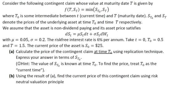 Consider the following contingent claim whose value at maturity date T is given by
f(T,Sp) = min(Sr S;)
where T, is some intermediate betweent (current time) and T (maturity date). Sr, and Sr
denote the prices of the underlying asset at time To and time T respectively.
We assume that the asset is non-dividend paying and its asset price satisfies
dS; = uS,dt + oS,dW,
with u = 0.05, a = 0.2. The riskfree interest rate is 6% per annum. Take t = 0, T, = 0.5
and T = 1.5. The current price of the asset is So = $25.
(a) Calculate the price of the contingent claim at time Ta using replication technique.
Express your answer in terms of ST..
(©Hint: The value of S, is known at time To. To find the price, treat T, as the
"current time").
(b) Using the result of (a), find the current price of this contingent claim using risk
neutral valuation principle
