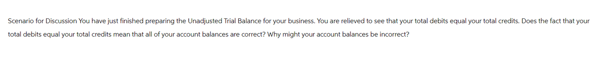 Scenario for Discussion You have just finished preparing the Unadjusted Trial Balance for your business. You are relieved to see that your total debits equal your total credits. Does the fact that your
total debits equal your total credits mean that all of your account balances are correct? Why might your account balances be incorrect?