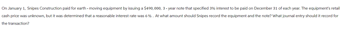 On January 1, Snipes Construction paid for earth - moving equipment by issuing a $490,000, 3 - year note that specified 3% interest to be paid on December 31 of each year. The equipment's retail
cash price was unknown, but it was determined that a reasonable interest rate was 6%. At what amount should Snipes record the equipment and the note? What journal entry should it record for
the transaction?