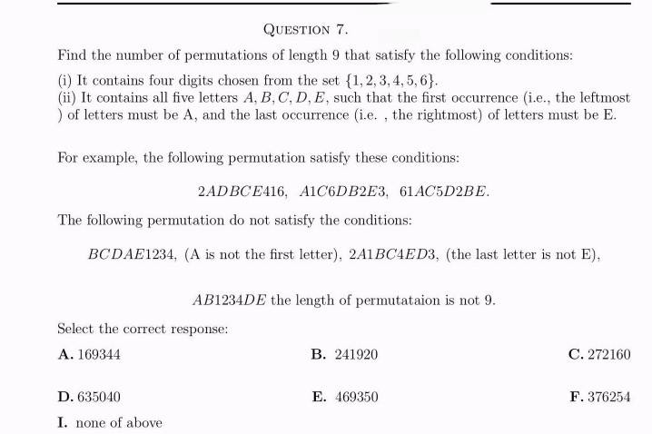 QUESTION 7.
Find the number of permutations of length 9 that satisfy the following conditions:
(i) It contains four digits chosen from the set {1,2,3,4,5,6}.
(ii) It contains all five letters A, B, C, D, E, such that the first occurrence (i.e., the leftmost
) of letters must be A, and the last occurrence (i.e., the rightmost) of letters must be E.
For example, the following permutation satisfy these conditions:
2ADBCE416, A1C6DB2E3, 61AC5D2BE.
The following permutation do not satisfy the conditions:
BCDAE1234, (A is not the first letter), 2A1BC4ED3, (the last letter is not E),
AB1234DE the length of permutataion is not 9.
Select the correct response:
A. 169344
D. 635040
I. none of above
B. 241920
E. 469350
C. 272160
F. 376254