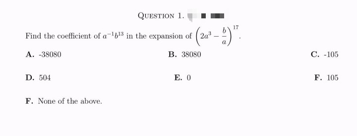 17
Find the coefficient of a 1613 in the expansion of 2a³
(2a³-1) ¹7.
B. 38080
A. -38080
D. 504
QUESTION 1.
F. None of the above.
E. 0
C. -105
F. 105