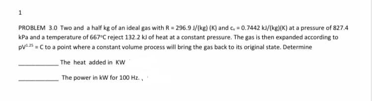 1
PROBLEM 3.0 Two and a half kg of an ideal gas with R = 296.9 J/(kg) (K) and c, = 0.7442 kJ/(kg)(K) at a pressure of 827.4
kPa and a temperature of 667°C reject 132.2 kJ of heat at a constant pressure. The gas is then expanded according to
pV1 25 = C to a point where a constant volume process will bring the gas back to its original state. Determine
The heat added in KW
The power in kW for 100 Hz.,
