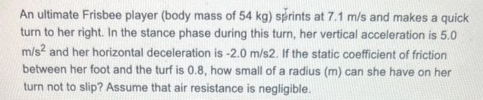 An ultimate Frisbee player (body mass of 54 kg) sprints at 7.1 m/s and makes a quick
turn to her right. In the stance phase during this turn, her vertical acceleration is 5.0
m/s2 and her horizontal deceleration is -2.0 m/s2. If the static coefficient of friction
between her foot and the turf is 0.8, how small of a radius (m) can she have on her
turn not to slip? Assume that air resistance is negligible.