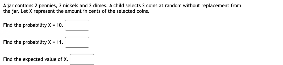 A jar contains 2 pennies, 3 nickels and 2 dimes. A child selects 2 coins at random without replacement from
the jar. Let X represent the amount in cents of the selected coins.
Find the probability X = 10.
Find the probability X = 11.
Find the expected value of X.