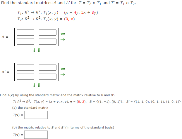 Find the standard matrices A and A' for T = T₂ 0 T₁ and T' = T₁ 0 T₂.
T₁: R² → R², T₁(x, y) = (x − 4y, 5x + 3y)
T₂: R² → R², T₂(x, y) = (0, x)
A =
A' =
Find T(v) by using the standard matrix and the matrix relative to B and B'.
T: R² R³, T(x, y) = (x + y, x, y), v = (8, 2), B = {(1, -1), (0, 1)), B' = {(1, 1, 0), (0, 1, 1), (1, 0, 1))
(a) the standard matrix
T(v) =
(b) the matrix relative to B and B' (in terms of the standard basis)
T(v) =