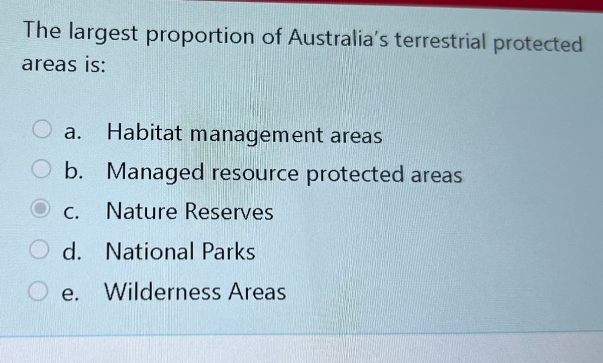 The largest proportion of Australia's terrestrial protected
areas is:
a. Habitat management areas
b. Managed resource protected areas
C. Nature Reserves
Od. National Parks
e. Wilderness Areas