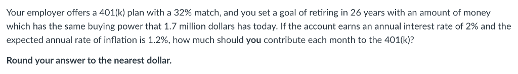 Your employer offers a 401(k) plan with a 32% match, and you set a goal of retiring in 26 years with an amount of money
which has the same buying power that 1.7 million dollars has today. If the account earns an annual interest rate of 2% and the
expected annual rate of inflation is 1.2%, how much should you contribute each month to the 401(k)?
Round your answer to the nearest dollar.