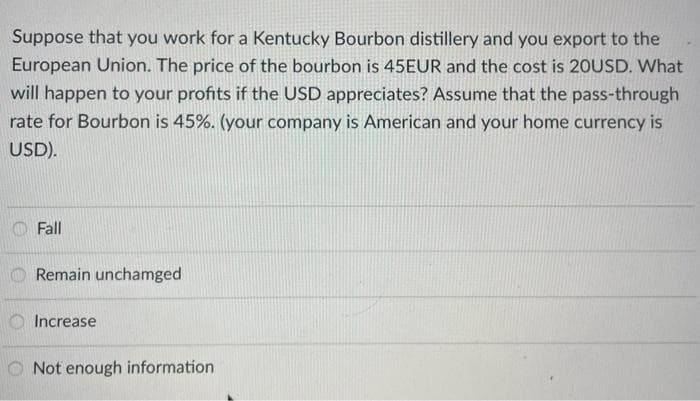 Suppose that you work for a Kentucky Bourbon distillery and you export to the
European Union. The price of the bourbon is 45EUR and the cost is 20USD. What
will happen to your profits if the USD appreciates? Assume that the pass-through
rate for Bourbon is 45%. (your company is American and your home currency is
USD).
Fall
Remain unchamged
Increase
Not enough information