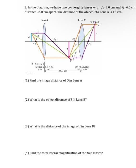 3. In the diagram, we have two converging lenses with fi-8.0 cm and f2=6.0 cm
distance 36.0 cm apart. The distance of the object O to Lens A is 12 cm.
Lens A
12.0 cm
8.0*8.0
cm
cm
36.0 cm
3
2
3.1
Lens B
K6.0x6.00
cm cm
(1) Find the image distance of O in Lens A
(2) What is the object distance of I in Lens B?
3,1% 2¹
F₁₂
(3) What is the distance of the image of I in Lens B?
(4) Find the total lateral magnification of the two lenses?