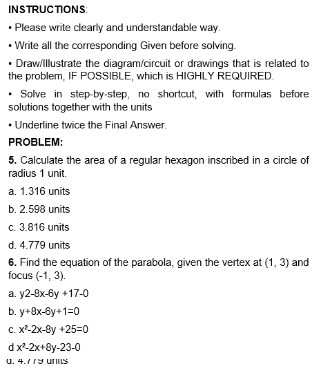 INSTRUCTIONS:
• Please write clearly and understandable way.
• Write all the corresponding Given before solving.
• Draw/Illustrate the diagram/circuit or drawings that is related to
the problem, IF POSSIBLE, which is HIGHLY REQUIRED.
• Solve in step-by-step, no shortcut, with formulas before
solutions together with the units
• Underline twice the Final Answer.
PROBLEM:
5. Calculate the area of a regular hexagon inscribed in a circle of
radius 1 unit.
a. 1.316 units
b. 2.598 units
c. 3.816 units
d. 4.779 units
6. Find the equation of the parabola, given the vertex at (1, 3) and
focus (-1, 3).
a. y2-8x-6y +17-0
b. y+8x-6y+1=0
c. x²-2x-8y +25=0
d x²-2x+8y-23-0
a. 4.779 units