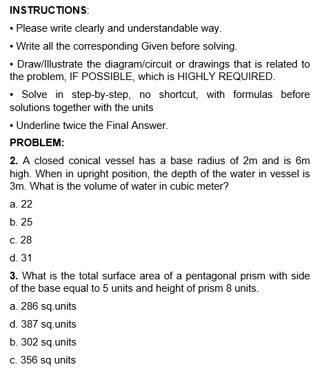 INSTRUCTIONS:
• Please write clearly and understandable way.
• Write all the corresponding Given before solving.
• Draw/Illustrate the diagram/circuit or drawings that is related to
the problem, IF POSSIBLE, which is HIGHLY REQUIRED.
• Solve in step-by-step, no shortcut, with formulas before
solutions together with the units
• Underline twice the Final Answer.
PROBLEM:
2. A closed conical vessel has a base radius of 2m and is 6m
high. When in upright position, the depth of the water in vessel is
3m. What is the volume of water in cubic meter?
a. 22
b. 25
c. 28
d. 31
3. What is the total surface area of a pentagonal prism with side
of the base equal to 5 units and height of prism 8 units.
a. 286 sq.units
d. 387 sq.units
b. 302 sq.units
c. 356 sq units