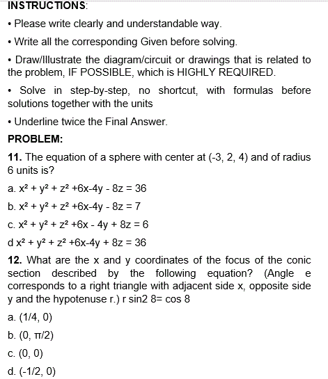 INSTRUCTIONS:
• Please write clearly and understandable way.
• Write all the corresponding Given before solving.
• Draw/Illustrate the diagram/circuit or drawings that is related to
the problem, IF POSSIBLE, which is HIGHLY REQUIRED.
• Solve in step-by-step, no shortcut, with formulas before
solutions together with the units
• Underline twice the Final Answer.
PROBLEM:
11. The equation of a sphere with center at (-3, 2, 4) and of radius
6 units is?
a. x² + y² + z² +6x-4y - 8z = 36
b. x² + y² + z² +6x-4y - 8z = 7
c. x² + y² + z² +6x - 4y + 8z = 6
d x² + y² + z² +6x-4y + 8z = 36
12. What are the x and y coordinates of the focus of the conic
section described by the following equation? (Angle e
corresponds to a right triangle with adjacent side x, opposite side
y and the hypotenuse r.) r sin2 8= cos 8
a. (1/4, 0)
b. (0, TT/2)
c. (0, 0)
d. (-1/2, 0)