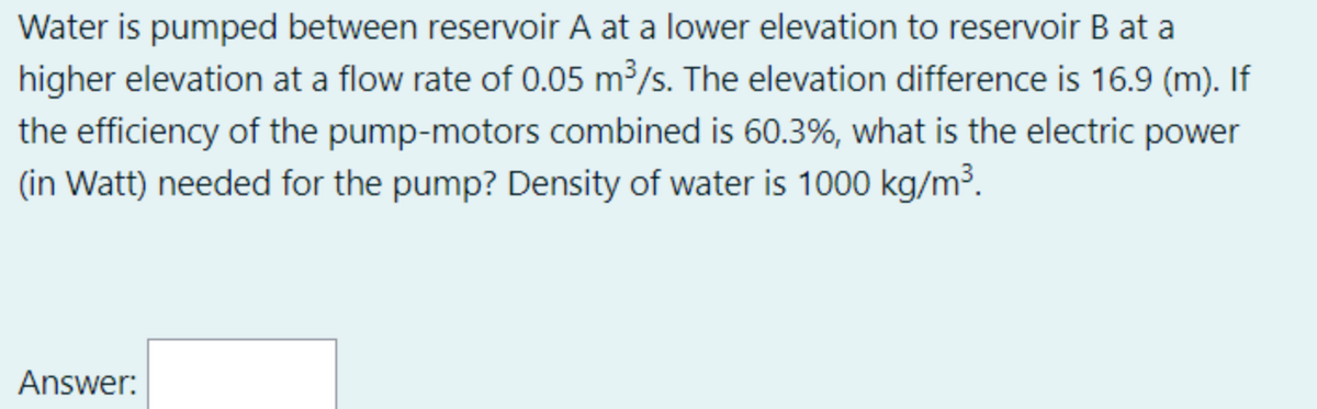 Water is pumped between reservoir A at a lower elevation to reservoir B at a
higher elevation at a flow rate of 0.05 m³/s. The elevation difference is 16.9 (m). If
the efficiency of the pump-motors combined is 60.3%, what is the electric power
(in Watt) needed for the pump? Density of water is 1000 kg/m³.
Answer:
