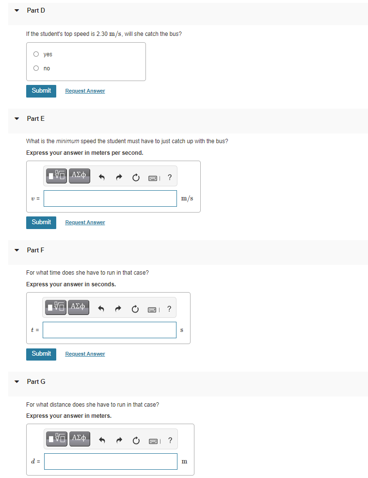 Part D
If the student's top speed is 2.30 m/s, will she catch the bus?
O yes
O no
Submit
Request Answer
Part E
What is the minimum speed the student must have to just catch up with the bus?
Express your answer in meters per second.
Η ΑΣΦ.
v =
m/s
Submit
Request Answer
Part F
For what time does she have to run in that case?
Express your answer in seconds.
t =
Submit
Request Answer
Part G
For what distance does she have to run in that case?
Express your answer in meters.
?
d =
