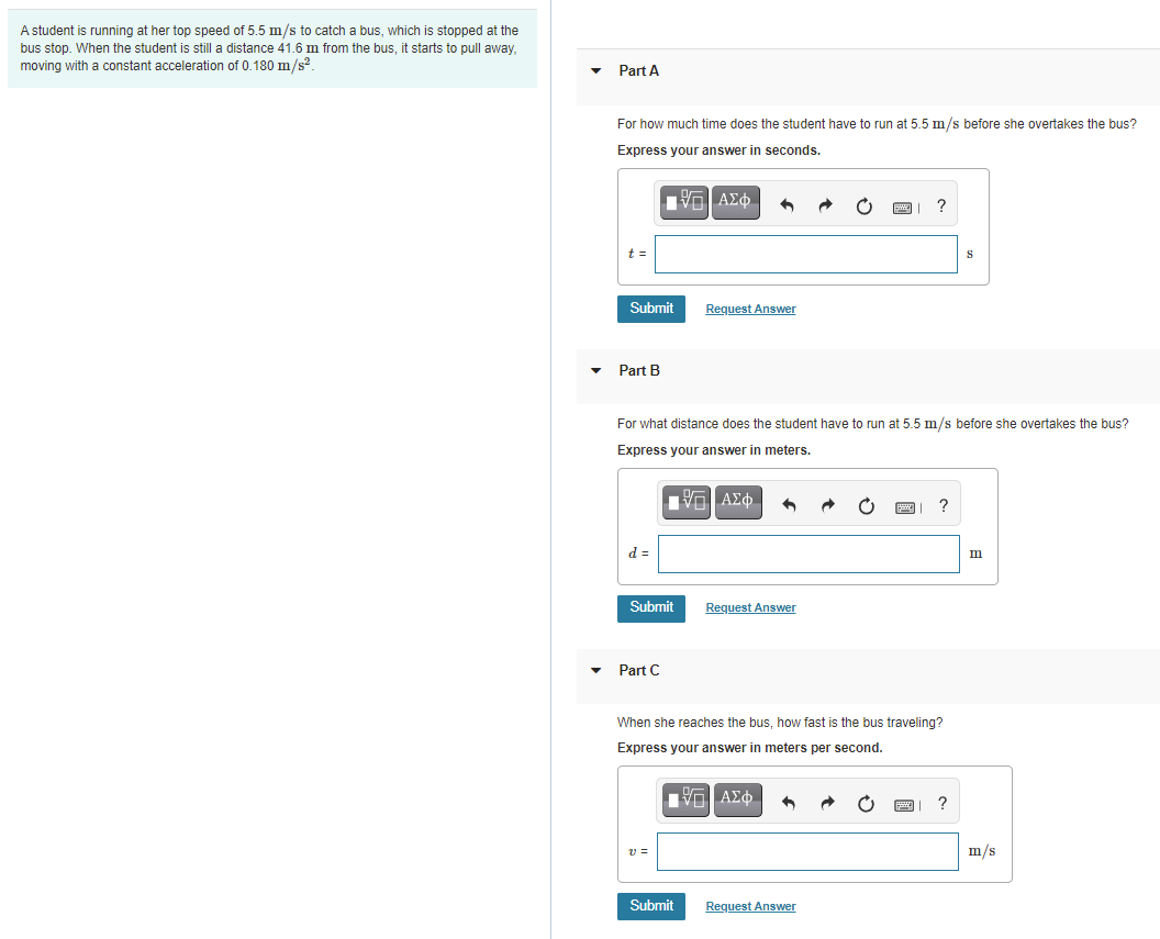 A student is running at her top speed of 5.5 m/s to catch a bus, which is stopped at the
bus stop. When the student is still a distance 41.6 m from the bus, it starts to pull away,
moving with a constant acceleration of 0.180 m/s?.
Part A
For how much time does the student have to run at 5.5 m/s before she overtakes the bus?
Express your answer in seconds.
?
t =
Submit
Request Answer
Part B
For what distance does the student have to run at 5.5 m/s before she overtakes the bus?
Express your answer in meters.
Π ΑΣφ.
?
d =
m
Submit
Request Answer
Part C
When she reaches the bus, how fast is the bus traveling?
Express your answer in meters per second.
νο ΑΣφ.
?
v =
m/s
Submit
Request Answer

