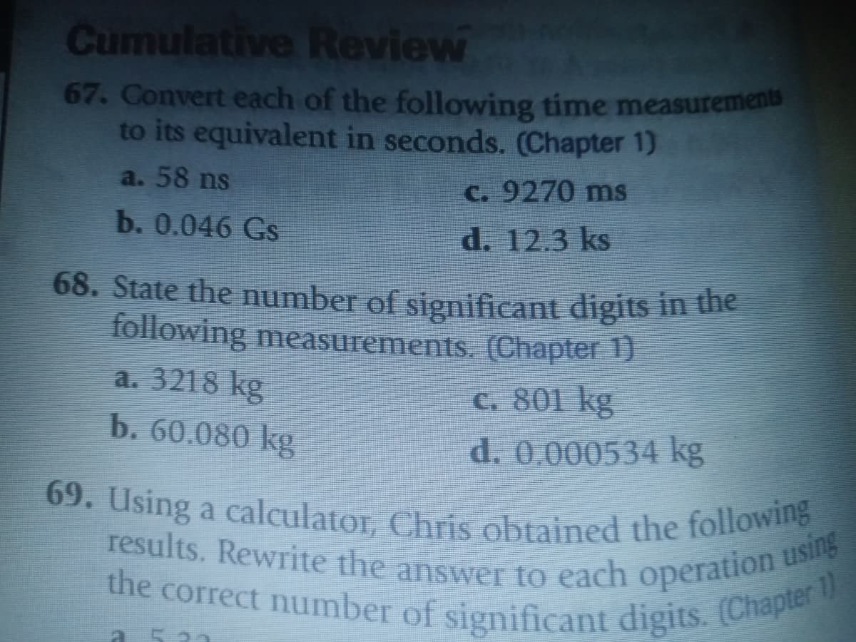 69. Using a calculator, Chris obtained the following
results. Rewrite the answer to each operation using
the correct number of significant digits. (Chapter 1)
Cumulative Review
67. Convert each of the following time measuremen
to its equivalent in seconds. (Chapter 1)
a. 58 ns
C. 9270 ms
b. 0.046 Gs
d. 12.3 ks
68. State the number of significant digits in hie
following measurements. (Chapter 1)
a. 3218 kg
C. 801 kg
b. 60.080 kg
d. 0.000534 kg
results. Rewrite the answer to each operation
he correct number of significant digits. Chape
