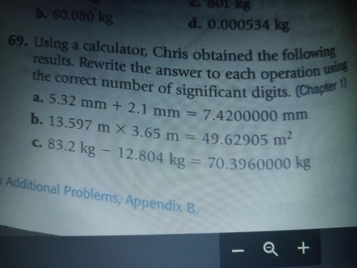 80
12.804 kg = 70.3960000 kg
results. Rewrite the answer to each operation using
b. 60.080 kg
kg
d. 0.000534 kg
the correct number of significant digits. (Chapter 1)
69. Using a calculator, Chris obtained the following
the correct number of significant digits. (Chap
a. 5.32 mm + 2.1 mm
7.4200000 mm
b. 13.597 m X 3.65 m = 49.62905 m
c. 83.2 kg- 12.804 kg
Additional Problems, Appendix B.
Q +
