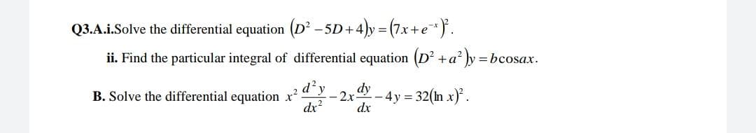 Q3.A.i.Solve the differential equation (D -5D+4)y = (7x+e}.
ii. Find the particular integral of differential equation (D' +a' ly:
= bcosax.
d?y
dy
B. Solve the differential equation x
-2x
- 4y = 32(n x)*.
dx?
dx
