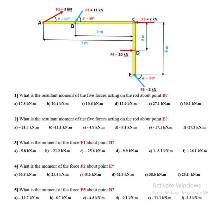 F1 = 3 kN
F2 = 11 kN
B - 30°
C. F3 = 2 kN
60
A
2 m
7m
E
F4 = 20 kN
D
Ela
30
F5 = 2 kN
1] What is the resultant moment of the five forces acting on the rod about point B?
a) 17.8 kN.m
b) 20.4 kN.m
c) 10.6 kN.m
d) 12.9 kN.m
e) 27.1 kN.m
) 30.1 kN.m
2] What is the resultant moment of the five forces acting on the rod about point E?
a) – 21.7 kN.m
b) -11.1 kN.m
c) - 4.8 kN.m
d) - 9.1 kN.m
e) - 17.1 kN.m
9 -27.3 kN.m
3] What is the moment of the force F1 about point D?
a) - 5.8 kN.m
b) - 21.2 kN.m
c) - 25.6 kN.m
d) - 9.9 kN.m
e) 1- 8.1 kN.m
) - 26.1 kN.m
4] What is the moment of the force F2 about point E?
a) 66.8 kN.m
b) 25.4 kN.m
e) 43.6 kN.m
d) 62.9 kN.m
e) 58.6 kN.m
) 23.1 kN.m
Activate Windows
5] What is the moment of the force F5 about point B?
Go to Settings to activate Wi
e) - 11.1 kN.m
a) - 19.7 kN.m
b) -6.7 kN.m
c) - 4.8 kN.m
d) - 9.1 kN.m
) -2.3 kN.m
