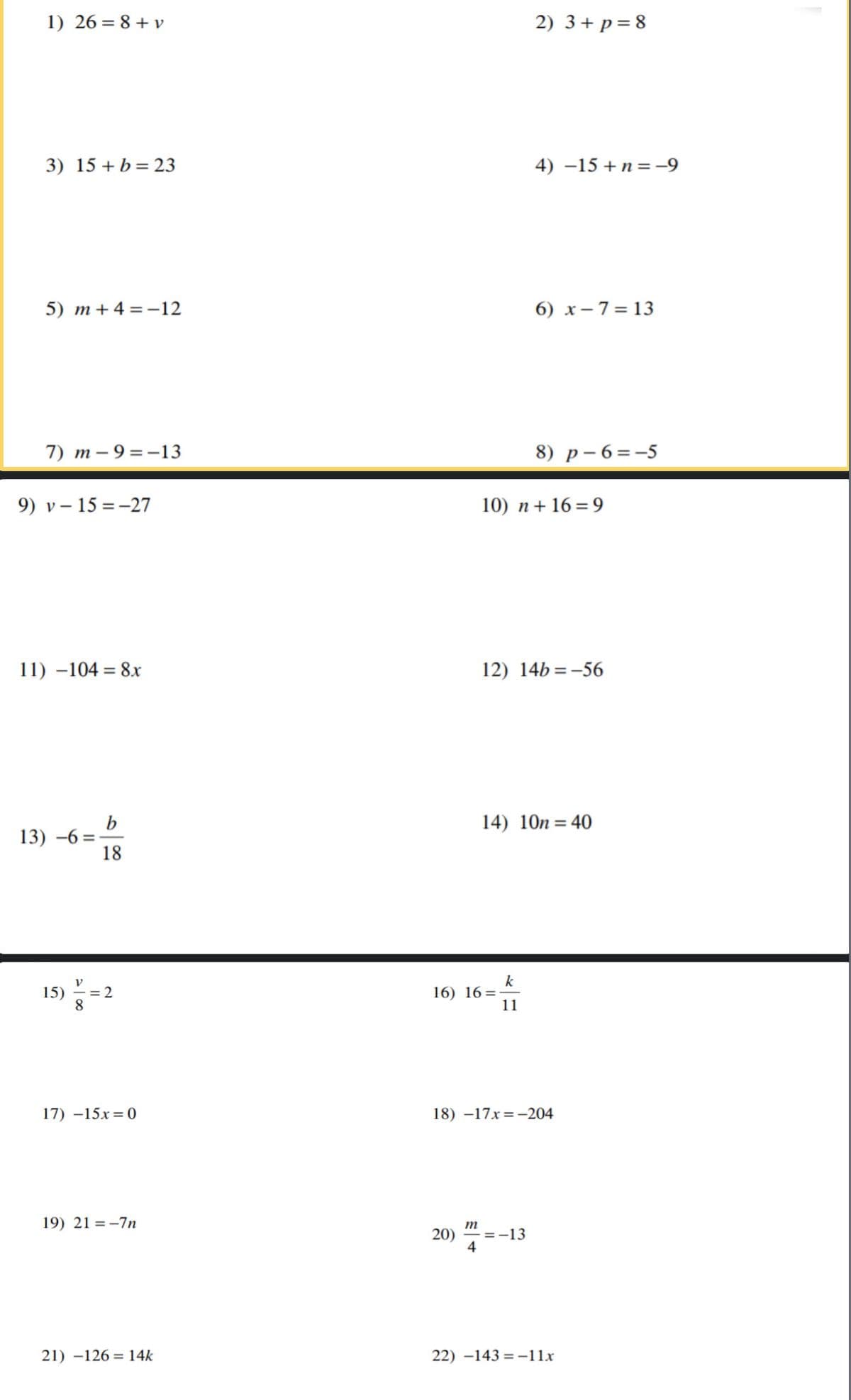 1) 26 = 8 + v
2) 3+ p = 8
3) 15 + b= 23
4) –15 +n = -9
5) m+ 4 = -12
6) x- 7= 13
7) m – 9 =-13
8) р-6%3-5
9) v – 15 = -27
10) n+ 16 = 9
11) –104 = 8r
12) 14b = -56
b
13) -6 =
18
14) 10n = 40
k
16) 16=
11
15)
= 2
8.
17) –15x= 0
18) –17x=-204
19) 21 = -7n
m
20) " =-13
4
21) –126 = 14k
22) –143 = -11x
