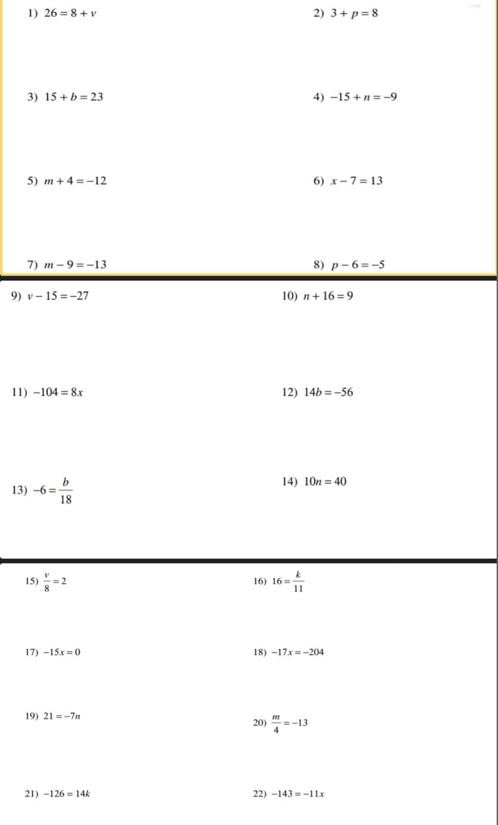 1) 26 = 8 + v
2) 3+ p= 8
3) 15 + b= 23
4) –15+n=-9
5) m +4 =-12
6) x– 7 = 13
7) m – 9 = -13
8) p- 6=-5
9) v – 15 =-27
10) n+ 16=9
11) -104 = 8.x
12) 14b =-56
14) 10n= 40
13) -6 =
18
k
16) 16 =
11
15)
17) -15x = 0
18) -17x =-204
19) 21 = -7n
20) "
=-13
21) -126 = 14k
22) -143 =-11x
