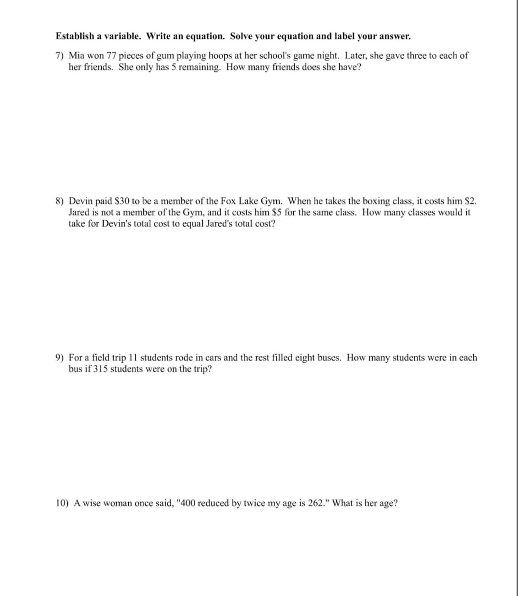 Establish a variable. Write an equation. Solve your equation and label your answer.
7) Mia won 77 pieces of gum playing hoops at her school's game night. Later, she gave three to each of
her friends. She only has 5 remaining. How many friends does she have?
8) Devin paid $30 to be a member of the Fox Lake Gym. When he takes the boxing class, it costs him $2.
Jared is not a member of the Gym, and it costs him $5 for the same class. How many classes would it
take for Devin's total cost to equal Jared's total cost?
9) For a field trip 11 students rode in cars and the rest filled eight buses. How many students were in each
bus if 315 students were on the trip?
10) A wise woman once said, "400 reduced by twice my age is 262." What is her age?
