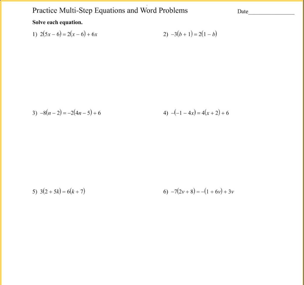 Practice Multi-Step Equations and Word Problems
Date
Solve each equation.
1) 2(5x – 6) = 2(x – 6) + 6x
2) -3(b + 1) = 2(1 – b)
3) -8(n – 2) = -2(4n – 5) + 6
4) -(-1– 4x) = 4(x + 2) + 6
5) 3(2 + 5k) = 6(k + 7)
6) -7(2v + 8) = -(1 + 6v) + 3v
