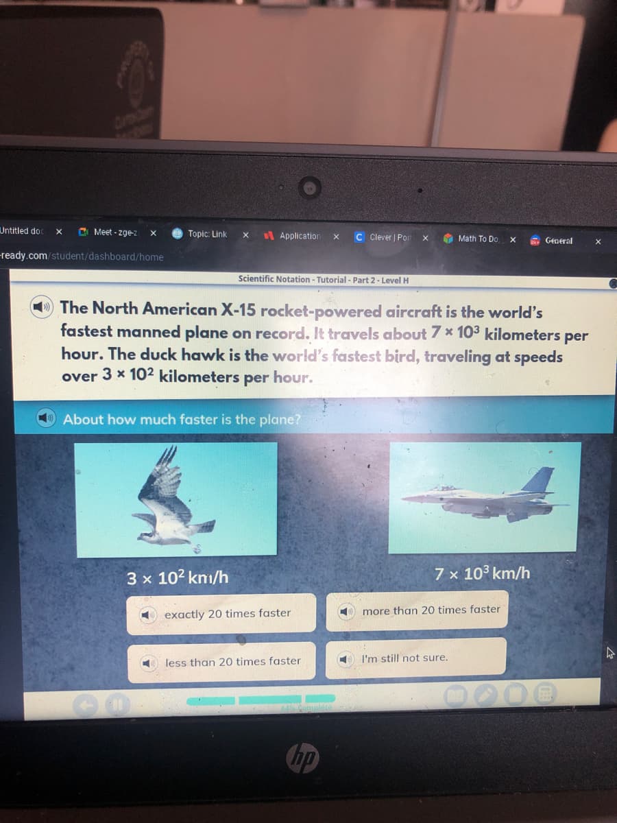 Untitled doc
C Meet - zge-z
Topic: Link
I Application
C Clever | Por
O Math To Do
General
-ready.com/student/dashboard/home
Scientific Notation - Tutorial - Part 2- Level H
The North American X-15 rocket-powered aircraft is the world's
fastest manned plane on record. It travels about 7 * 103 kilometers per
hour. The duck hawk is the world's fastest bird, traveling at speeds
over 3 x 102 kilometers per hour.
About how much faster is the plane?
3 x 102 kmm/h
7 x 103 km/h
exactly 20 times faster
more than 20 times faster
I'm still not sure.
less than 20 times faster
Chp
