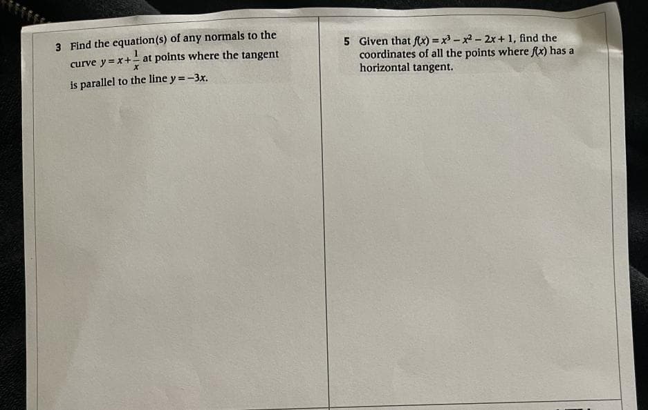 3 Find the equation(s) of any normals to the
curve y=x+ at points where the tangent
is parallel to the line y=-3x.
5 Given that f(x)=x²-x² - 2x + 1, find the
coordinates of all the points where f(x) has a
horizontal tangent.