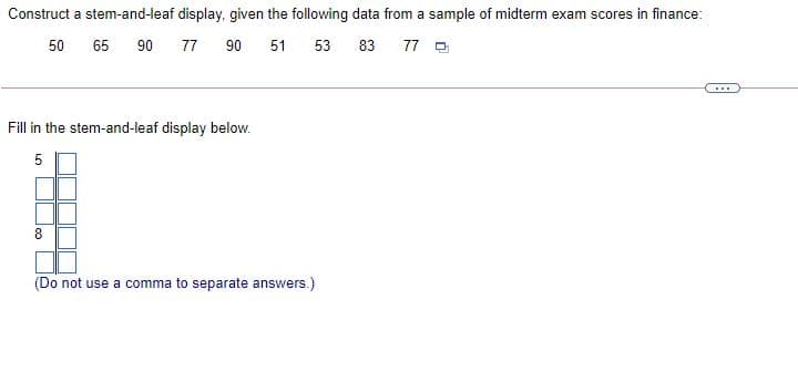 Construct a stem-and-leaf display, given the following data from a sample of midterm exam scores in finance:
50
65
90
77
90
51
53
83
77 O
...
Fill in the stem-and-leaf display below.
5
8
(Do not use a comma to separate answers.)
