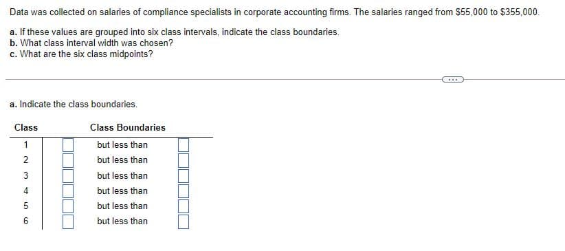 Data was collected on salaries of compliance specialists in corporate accounting firms. The salaries ranged from $55,000 to $355,000.
a. If these values are grouped into six class intervals, indicate the class boundaries.
b. What class interval width was chosen?
c. What are the six class midpoints?
...
a. Indicate the class boundaries.
Class
Class Boundaries
1
but less than
2
but less than
but less than
but less than
5
but less than
but less than
3.
4.
LO CO
