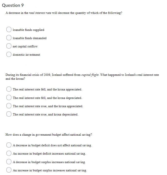 Question 9
A decrease in the real interest rate will decrease the quantity of which of the following?
loanable funds supplied
loanable funds demanded
net capital outflow
domestic investment
During its financial crisis of 2009, Iceland suffered from capital flight. What happened to Iceland's real interest rate
and the krona?
The real interest rate fell, and the krona appreciated.
The real interest rate fell, and the krona depreciated.
The real interest rate rose, and the krona appreciated.
The real interest rate rose, and krona depreciated.
How does a change in government budget affect national saving?
A decrease in budget deficit does not affect national saving.
An increase in budget deficit increases national saving.
A decrease in budget surplus increases national saving.
An increase in budget surplus increases national saving.
