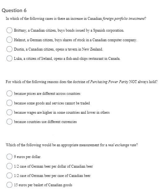 Question 6
In which of the following cases is there an increase in Canadian foreign portfolio investment?
Brittany, a Canadian citizen, buys bonds issued by a Spanish corporation.
Helmut, a German citizen, buys shares of stock in a Canadian computer company.
Dustin, a Canadian citizen, opens a tavern in New Zealand.
Luka, a citizen of Ireland, opens a fish-and-chips restaurant in Canada.
For which of the following reasons does the doctrine of Purchas ing Power Parity NOT always hold?
because prices are different across countries
because some goods and services cannot be traded
because wages are higher in some countries and lower in others
because countries use different currencies
Which of the following would be an appropriate measurement for a real exchange rate?
9 euros per dollar
1/2 case of German beer per dollar of Canadian beer
1/2 case of German beer per case of Canadian beer
15 euros per basket of Canadian goods
