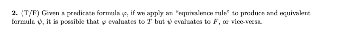 2. (T/F) Given a predicate formula 9, if we apply an “equivalence rule" to produce and equivalent
formula v, it is possible that y evaluates to T but y evaluates to F, or vice-versa.
