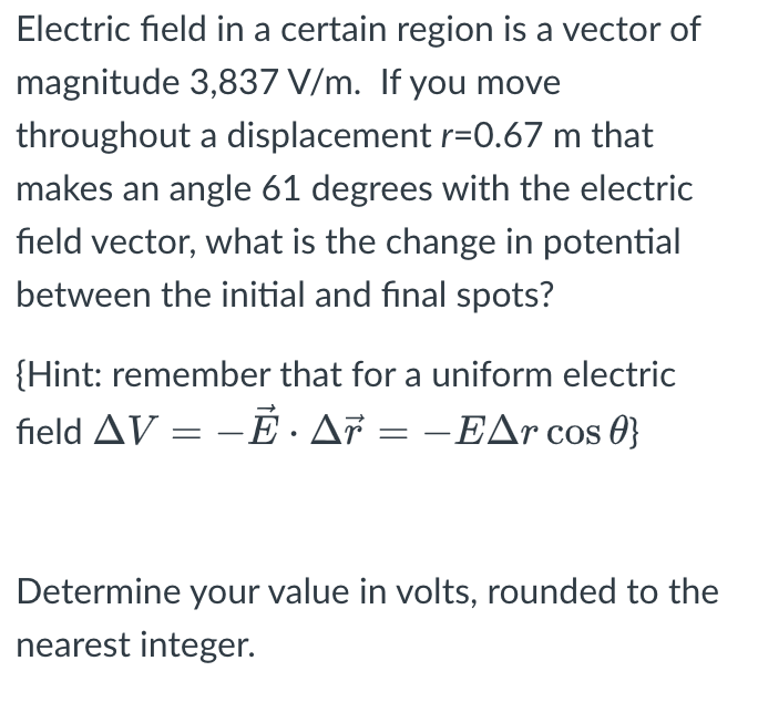 Electric field in a certain region is a vector of
magnitude 3,837 V/m. If you move
throughout a displacement r=0.67 m that
makes an angle 61 degrees with the electric
field vector, what is the change in potential
between the initial and final spots?
{Hint: remember that for a uniform electric
field AV-E · Ar = - EAr cos 0}
=
Determine your value in volts, rounded to the
nearest integer.