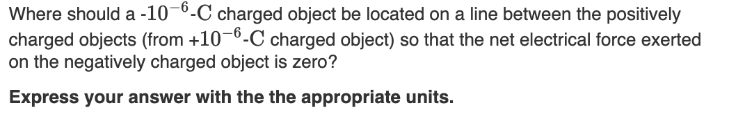 Where should a -10-6-C charged object be located on a line between the positively
charged objects (from +10-6-C charged object) so that the net electrical force exerted
on the negatively charged object is zero?
Express your answer with the the appropriate units.