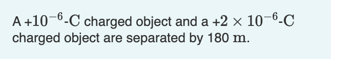 A +10-6-C charged object and a +2 × 10-6-C
charged object are separated by 180 m.