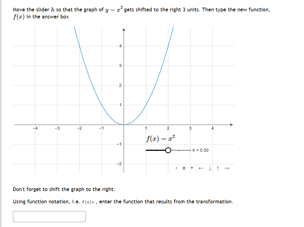 Move the slider h so that the graph of y = x² gets shifted to the right 3 units. Then type the new function,
f(x) in the answer box
-4
-2
4
3
2
1
-2
1
2
f(x) = = x
2
3
h = 0.00
O +
4
Don't forget to shift the graph to the right.
Using function notation, i.e. f(x)=, enter the function that results from the transformation.