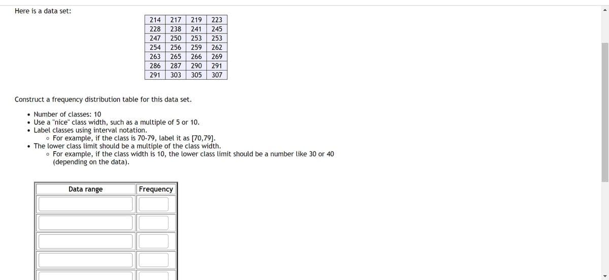 Here is a data set:
214 217 219 223
228 238 241 245
247 250 253 253
254 256 259 262
263 265 266 269
286 287 290 291
291 303 305 307
Construct a frequency distribution table for this data set.
• Number of classes: 10
• Use a "nice" class width, such as a multiple of 5 or 10.
• Label classes using interval notation.
o For example, if the class is 70-79, label it as [70,79].
• The lower class limit should be a multiple of the class width.
o For example, if the class width is 10, the lower class limit should be a number like 30 or 40
(depending on the data).
Data range
Frequency