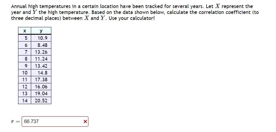 Annual high temperatures in a certain location have been tracked for several years. Let X represent the
year and Y the high temperature. Based on the data shown below, calculate the correlation coefficient (to
three decimal places) between X and Y. Use your calculator!
X
y
10.9
5
6
8.48
7
13.26
8
11.24
9
13.42
10
14.8
11 17.38
12 16.06
13
19.04
14
20.52
r = 66.737
X