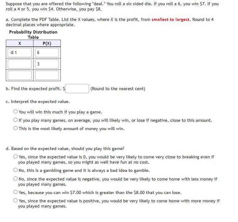 Suppose that you are offered the following "deal." You roll a six sided die. If you roll a 6, you win $7. If you
roll a 4 or 5, you win $4. Otherwise, you pay $8.
a. Complete the PDF Table. List the X values, where X is the profit, from smallest to largest. Round to 4
decimal places where appropriate.
Probability Distribution
P(X)
-81
X
Table
6
3
b. Find the expected profit. S
c. Interpret the expected value.
(Round to the nearest cent)
You will win this much if you play a game.
O If you play many games, on average, you will likely win, or lose if negative, close to this amount.
O This is the most likely amount of money you will win.
d. Based on the expected value, should you play this game?
Yes, since the expected value is 0, you would be very likely to come very close to breaking even if
you played many games, so you might as well have fun at no cost.
No, this is a gambling game and it is always a bad idea to gamble.
O No, since the expected value is negative, you would be very likely to come home with less money if
you played many games.
Yes, because you can win $7.00 which is greater than the $8.00 that you can lose.
O Yes, since the expected value is positive, you would be very likely to come home with more money if
you played many games.