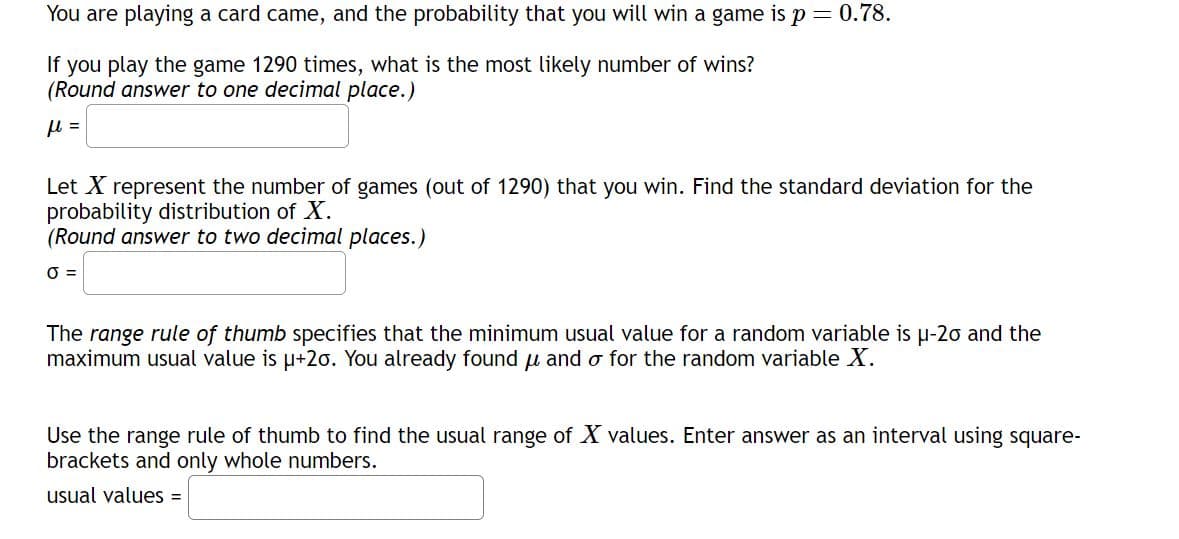 You are playing a card came, and the probability that you will win a game is p = 0.78.
If you play the game 1290 times, what is the most likely number of wins?
(Round answer to one decimal place.)
Let X represent the number of games (out of 1290) that you win. Find the standard deviation for the
probability distribution of X.
(Round answer to two decimal places.)
0 =
The range rule of thumb specifies that the minimum usual value for a random variable is μ-20 and the
maximum usual value is μ+20. You already found μ and o for the random variable X.
Use the range rule of thumb to find the usual range of X values. Enter answer as an interval using square-
brackets and only whole numbers.
usual values=