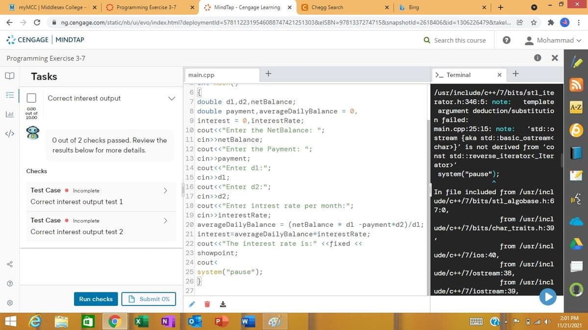 M myMCC | Middlesex College -
O Programming Exercise 3-7
* MindTap - Cengage Learning x
C Chegg Search
> Bing
A ng.cengage.com/static/nb/ui/evo/index.html?deploymentld=5781122319546088747421251303&elSBN=9781337274715&snapshotld=2618406&id=1306226479&takel. E
* CENGAGE MINDTAP
Q Search this course
Mohammad v
Programming Exercise 3-7
Tasks
main.cpp
+
>- Terminal
6 {
7 double dl,d2, netBalance;
8 double payment, averageDailyBalance = 0,
9 interest = 0,interestRate;
/usr/include/c++/7/bits/stl_ite
Correct interest output
rator.h:346:5: note:
template
A-Z
argument deduction/substitutio
n failed:
main.cpp:25:15: note:
stream {aka std::basic_ostream<
char>}' is not derived from 'co
0.00
out of
10,00
10 cout<<"Enter the NetBalance: ";
'std::0
O out of 2 checks passed. Review the
11 cin>>netBalance;
results below for more details.
12 cout<<"Enter the Payment: ";
13 cin>>payment;
nst std::reverse_iterator<_Iter
14 cout<<"Enter dl:";
ator>'
Checks
system("pause");
15 cin>>dl;
16 cout<<"Enter d2:";
17 cin>>d2;
Test Case • Incomplete
<>
In file included from /usr/incl
ude/c++/7/bits/stl_algobase.h:6
Correct interest output test 1
18 cout<<"Enter intrest rate per month:";
7:0,
19 cin>>interestRate;
from /usr/incl
ude/c++/7/bits/char_traits.h:39
Test Case • Incomplete
<>
20 averageDailyBalance = (netBalance * dl -payment*d2)/d1;
Correct interest output test 2
21 interest=averageDailyBalance*interestRate;
22 cout<<"The interest rate is:" <<fixed <<
23 showpoint;
from /usr/incl
ude/c++/7/ios:40,
24 cout<
from /usr/incl
25 system("pause");
ude/c++/7/ostream:38,
26
from /usr/incl
27
ude/c++/7/iostream:39,
Run checks
A Submit 0%
2:01 PM
N
11/21/2021
