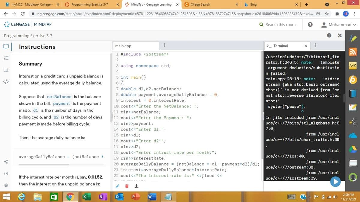 M myMCC | Middlesex College -
O Programming Exercise 3-7
* MindTap - Cengage Learning x
C Chegg Search
> Bing
A ng.cengage.com/static/nb/ui/evo/index.html?deploymentld=5781122319546088747421251303&elSBN=9781337274715&snapshotld=2618406&id=1306226479&takel. E
* CENGAGE MINDTAP
Q Search this course
Mohammad v
Programming Exercise 3-7
Instructions
main.cpp
>- Terminal
1 #include <iostream>
/usr/include/c++/7/bits/stl_ite
Summary
rator.h:346:5: note:
template
3 using namespace std;
A-Z
argument deduction/substitutio
n failed:
main.cpp:25:15: note:
stream {aka std::basic_ostream<
char>}' is not derived from 'co
4
Interest on a credit card's unpaid balance is
5 int main()
'std::0
calculated using the average daily balance.
7 double dl,d2,netBalance;
8 double payment, averageDailyBalance = 0,
9 interest = 0,interestRate;
Suppose that netBalance is the balance
nst std::reverse_iterator<_Iter
ator>'
shown in the bill, payment is the payment
10 cout<<"Enter the NetBalance: ";
system("pause");
made, d1 is the number of days in the
11 cin>>netBalance;
In file included from /usr/incl
ude/c++/7/bits/stl_algobase.h:6
billing cycle, and d2 is the number of days
12 cout<<"Enter the Payment:
";
payment is made before billing cycle.
13 cin>>payment;
14 cout<<"Enter d1:";
7:0,
from /usr/incl
ude/c++/7/bits/char_traits.h:39
15 cin>>dl;
Then, the average daily balance is:
16 cout<<"Enter d2:";
17 cin>>d2;
from /usr/incl
18 cout<<"Enter intrest rate per month:";
averageDailyBalance = (netBalance *
ude/c++/7/ios:40,
19 cin>>interestRate;
from /usr/incl
20 averageDailyBalance = (netBalance * dl -payment*d2)/dl;
ude/c++/7/ostream:38,
21 interest=averageDailyBalance*interestRate;
from /usr/incl
If the interest rate per month is, say, 0.0152,
22 cout<<"The interest rate is:" <<fixed <<
ude/c++/7/iostream:39,
then the interest on the unpaid balance is:
2:00 PM
11/21/2021
目 S
