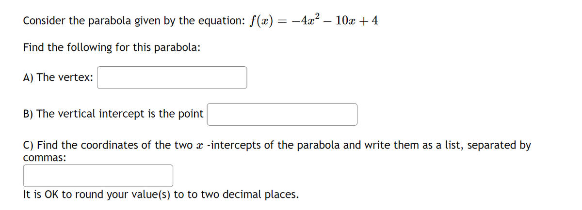 Consider the parabola given by the equation: ƒ(x) = −4x² – 10x + 4
Find the following for this parabola:
A) The vertex:
B) The vertical intercept is the point
C) Find the coordinates of the two x -intercepts of the parabola and write them as a list, separated by
commas:
It is OK to round your value(s) to to two decimal places.