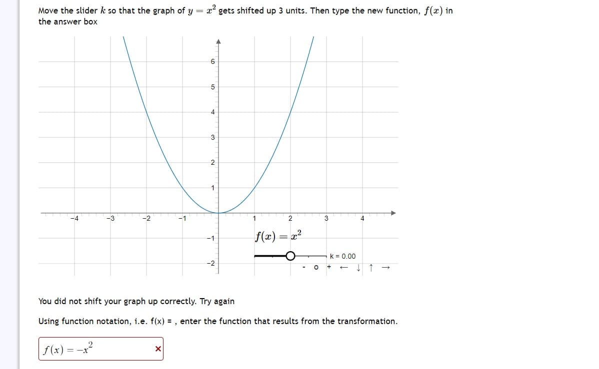 Move the slider k so that the graph of y = x² gets shifted up 3 units. Then type the new function, f(x) in
the answer box
-4
-3
f(x) :-x²
=
-2
6
X
5
4
3
2
-1
-2
1
2
f(x) = x²
3
You did not shift your graph up correctly. Try again
Using function notation, i.e. f(x) =, enter the function that results from the transformation.
k = 0.00